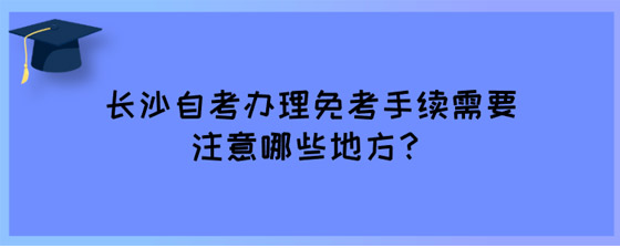 长沙自考办理免考手续需要注意哪些地方？.jpg