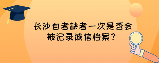 长沙自考缺考一次是否会被记录诚信档案？.jpg