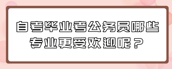 自考毕业考公务员哪些专业更受欢迎呢?