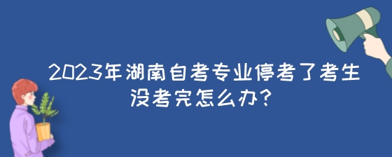 2023年湖南自考专业停考了考生没考完怎么办?