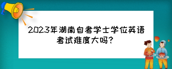 2023年湖南自考学士学位英语考试难度大吗?