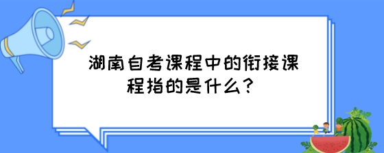 湖南自考课程中的衔接课程指的是什么？.jpeg