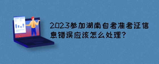 2023参加湖南自考准考证信息错误应该怎么处理?