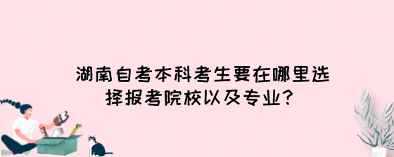 湖南自考本科考生要在哪里选择报考院校以及专业？.jpeg