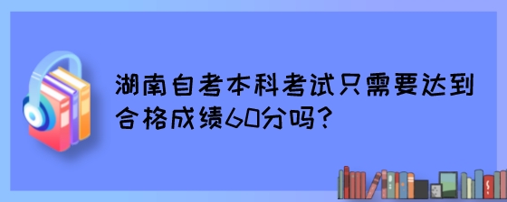 湖南自考本科考试只需要达到合格成绩60分吗?