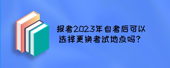 报考2023年自考后可以选择更换考试地点吗?