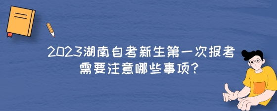 2023年湖南自考新生第一次报考需要注意哪些事项?