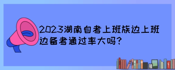 2023湖南自考上班族边上班边备考通过率大吗?