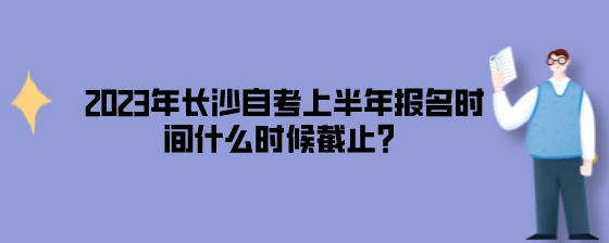 2023年长沙自考上半年报名时间什么时候截止?