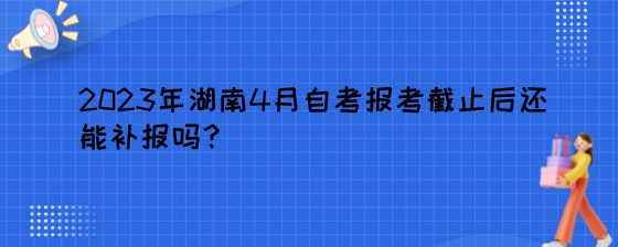 2023年湖南4月自考报考截止后还能补报吗?