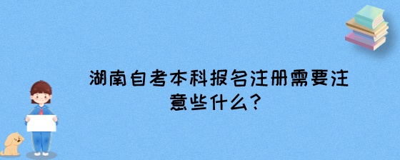 湖南自考本科报名注册需要注意些什么？.jpeg