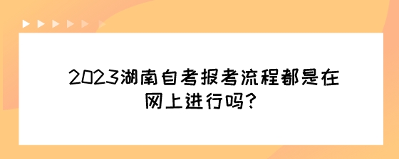 2023湖南自考报考流程都是在网上进行吗？.jpeg