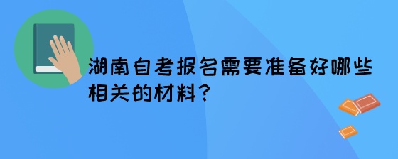 湖南自考报名需要准备好哪些相关的材料？.jpeg