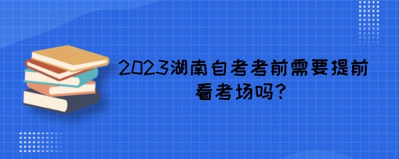 2023湖南自考考前需要提前看考场吗?