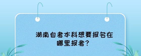 湖南自考本科想要报名在哪里报考?