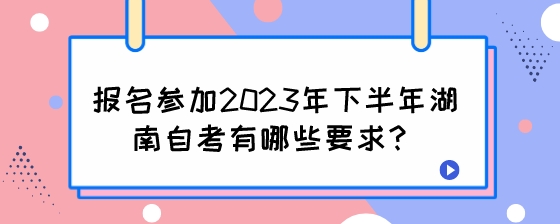 报名参加2023年下半年湖南自考有哪些要求？.jpeg