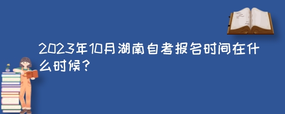 2023年10月湖南自考报名时间在什么时候？.jpeg