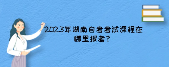 2023年湖南自考考试课程在哪里报考?