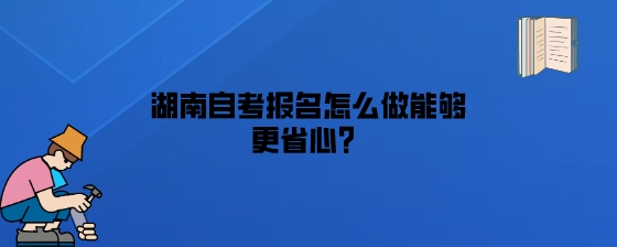 湖南自考报名怎么做能够更省心？.jpeg