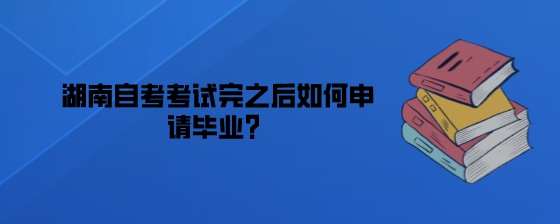 湖南自考考试完之后如何申请毕业?