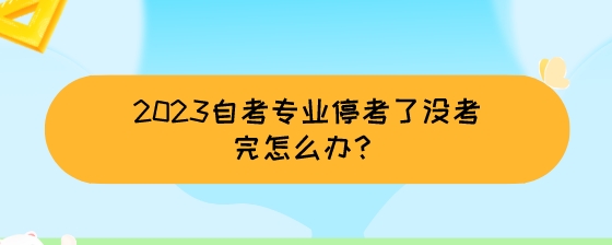 2023自考专业停考了没考完怎么办?