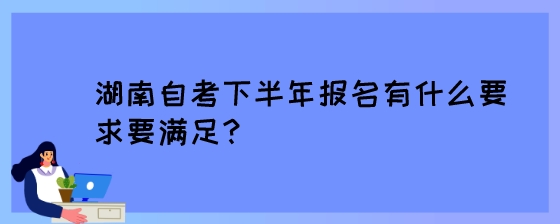 湖南自考下半年报名有什么要求要满足?