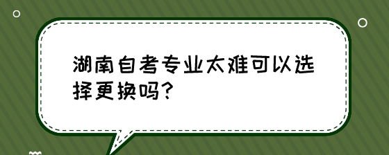 湖南自考专业太难可以选择更换吗?