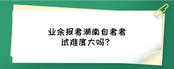 业余报考湖南自考考试难度大吗？.jpeg