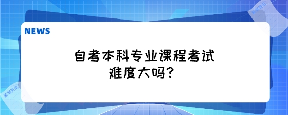 自考本科专业课程考试难度大吗？.jpeg