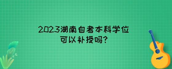 2023湖南自考本科学位可以补授吗?