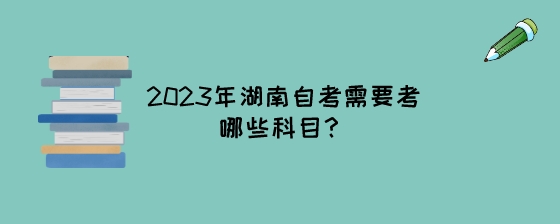 2023年湖南自考需要考哪些科目?