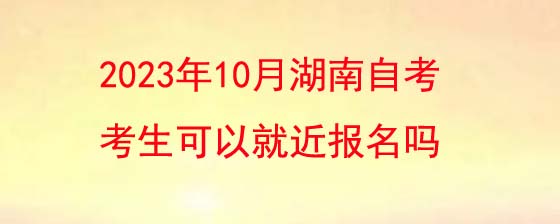 2023年10月湖南自考报名考生可以就近报名吗?