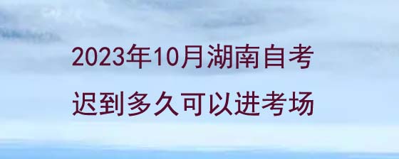 2023年10月湖南自考迟到多久可以进考场?