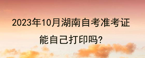 2023年10月湖南自考准考证能自己打印吗?