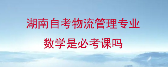 湖南自考物流管理专业数学是必考课吗?