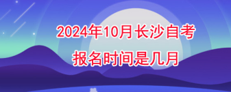 2024年10月长沙自考报名时间是几月?