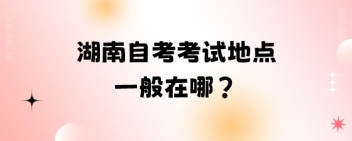 湖南自考考试地点一般在哪?